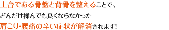 土台である骨盤と背骨が整う事で、歪みが原因の肩こり・腰痛などつらい症状が解消されます!