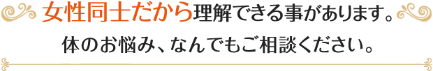 女性同士だから理解できる事があります。体のお悩み、なんでもご相談ください。