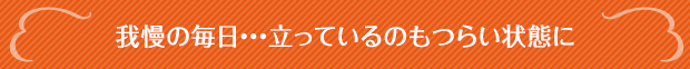 我慢の毎日・・・立っているのもつらい状態に